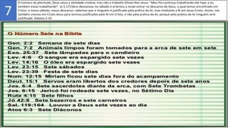 2. O número da plenitude, Deus cessa a atividade criativa, mas não o trabalho (Disse-lhes Jesus: "Meu Pai continua trabalhando até hoje, e eu
também estou trabalhando". Jo 5.17) Deus descansou no sábado e orientou a Israel entrar no descanso de Deus; o qual temos encontrado em
Cristo; o nosso sábado, nosso descanso: sabemos que o ninguém é justificado pela prática da lei, mas mediante a fé em Jesus Cristo. Assim, nós
também cremos em Cristo Jesus para sermos justificados pela fé em Cristo, e não pela prática da lei, porque pela prática da lei ninguém será
justificado. Gálatas 2:16
7
 