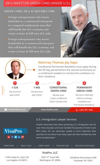 EB-5 INVESTOR GREEN CARD (INSIDE U.S.) 
. . . . . . . . . . 
1 2 3 4 
info@VisaPro.com www.VisaPro.com 1-202-787-1944 
VisaPro, LLC 
1050 17th street NW 
Washington, DC 20036 
520 White Plains Road, # 500 
Tarrytown, NY 10591 
1100 S Hope St., Suite 103 
Los Angeles, CA 90015 
U.S. Immigration Lawyer Services 
VisaPro attorneys have been practicing U.S. immigration law for 
over three decades and have handled thousands of Green Card: 
EB-5 cases. For our attorneys, quality is more important than 
quantity it’s not about how many cases we have handled but how 
we’ve handled them! 
WORK VISAS | FAMILY VISAS | GREEN CARDS | INVESTOR VISAS | EMPLOYER COMPLIANCE 

