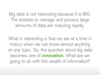 Big data is not interesting because it is BIG.
The toolsets to manage and process large
amounts of data are maturing rapidly.
What is interesting is that we are at a time in
history when we can know almost anything
on any topic. So, the question about big data
becomes one of innovation. What are we
going to do with this wealth of information?
 