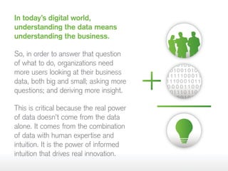 In today’s digital world,
understanding the data means
understanding the business.
So, in order to answer that question
of what to do, organizations need
more users looking at their business
data, both big and small; asking more
questions; and deriving more insight.
This is critical because the real power
of data doesn’t come from the data
alone. It comes from the combination
of data with human expertise and
intuition. It is the power of informed
intuition that drives real innovation.
 