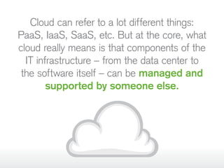 Cloud can refer to a lot different things:
PaaS, IaaS, SaaS, etc. But at the core, what
cloud really means is that components of the
IT infrastructure – from the data center to
the software itself – can be managed and
supported by someone else.
 