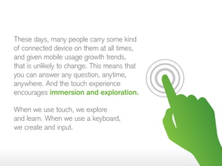 These days, many people carry some kind
of connected device on them at all times,
and given mobile usage growth trends,
that is unlikely to change. This means that
you can answer any question, anytime,
anywhere. And the touch experience
encourages immersion and exploration.
When we use touch, we explore
and learn. When we use a keyboard,
we create and input.
 