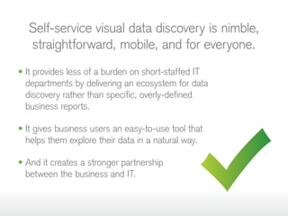Self-service visual data discovery is nimble,
straightforward, mobile, and for everyone.
• It provides less of a burden on short-staffed IT
departments by delivering an ecosystem for data
discovery rather than specific, overly-defined
business reports.
• It gives business users an easy-to-use tool that
helps them explore their data in a natural way.
• And it creates a stronger partnership
between the business and IT.
 