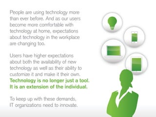 People are using technology more
than ever before. And as our users
become more comfortable with
technology at home, expectations
about technology in the workplace
are changing too.
Users have higher expectations
about both the availability of new
technology as well as their ability to
customize it and make it their own.
Technology is no longer just a tool.
It is an extension of the individual.
To keep up with these demands,
IT organizations need to innovate.
 