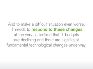 And to make a difficult situation even worse,
IT needs to respond to these changes
at the very same time that IT budgets
are declining and there are significant
fundamental technological changes underway.
 