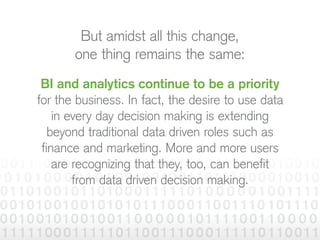 But amidst all this change,
one thing remains the same:
BI and analytics continue to be a priority
for the business. In fact, the desire to use data
in every day decision making is extending
beyond traditional data driven roles such as
finance and marketing. More and more users
are recognizing that they, too, can benefit
from data driven decision making.
 