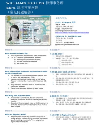 FAQ # 1 
What is the EB-5 Green Card? 
> Proof of permanent resident status in the United States 
> USCIS: “It is based upon three main elements: 
1) the immigrant’s investment of capital, 
2) in a new commercial enterprise, 
3) that creates jobs.” 常见问题 # 1 
什么是 EB-5 绿卡？ 
> 美国永久居民身份的证明 
> USCIS： “这以三个主要元素为基础： 
1) 移民的资本投资， 
2) 投向新的商业企业， 
3) 并创造工作岗位。 FAQ # 2 
What are the capital investment requirements to obtain the EB-5 Green Card? 
> The amount: $500,000 for an investment in a rural area or area of high unemployment (TEA) 
> Investor must contribute capital that is “at risk” with a “hope of a return on the investment, to help create U.S. jobs” 
> No guarantee of the rate of return or the return of the investment is allowed 
> Capital must have been obtained by lawful means 常见问题 # 2 
为获得 EB-5 绿卡有何资本投资要求？ 
> 金额： 向农村地区或高失业率地区 (TEA) 投资 500,000 美 元 
> 投资者必须抱着“获得投资回报的希望”投入“风险”资本，“帮 助创造美国工作岗位” 
> 无法保证回报率或允许获得投资回报 
> 资本必须通过合法手段获得 FAQ # 3 
How Many Jobs Must be Created? 
> To obtain Eb-5 Green Cards, the new commercial enterprise must create at least 10 full-time jobs per EB-5 investor. 
> Example: if 25 persons each make an EB-5 investment of $500,000, the new commercial enterprise must create at least 250 jobs. 常见问题 # 3 
必须创造多少个工作岗位？ 
> 为获得 Eb-5 绿卡，每名 EB-5 投资者必须通过新的商业企 业创造至少 10 个全职工作岗位。 
> 例如：如果有 25 人，每人做出 500,000 美元的 EB-5 投 资，则新商业企业必须创造至少 250 个工作岗位。 FAQ # 4 
What is a Regional Center? 
> Regional center means “any economic unit, public or private, which is involved with the promotion of economic growth, including …job creation” in a geographical region of the United States 常见问题 # 4 
什么是区域中心 (Regional Center)？ 
> 区域中心指在美国的一个地理区域内“参与促进经济增长 （包括……创造工作岗位）的任何公营或私营经济单位” 
WILLIAMS MULLEN 律师事务所 
EB-5 绿卡常见问题 （常见问题解答） 
如需更多信息： ELIOT NORMAN 律师 
合伙人 - 国际 
直拨电话：804.420.6482 
Skype：eliot.norman48 
enorman@williamsmullen.com 
http://www.linkedin.com/in/businessimmigrationlawyer 
PATRICK O. GOTTSCHALK 
合伙人兼主席，经济事务 
开发团队 
直拨电话： 804.420.6425 
pgottschalk@williamsmullen.com 
 