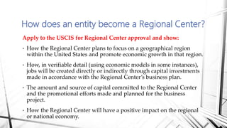 Apply to the USCIS for Regional Center approval and show:
• How the Regional Center plans to focus on a geographical region
within the United States and promote economic growth in that region.
• How, in verifiable detail (using economic models in some instances),
jobs will be created directly or indirectly through capital investments
made in accordance with the Regional Center’s business plan.
• The amount and source of capital committed to the Regional Center
and the promotional efforts made and planned for the business
project.
• How the Regional Center will have a positive impact on the regional
or national economy.
How does an entity become a Regional Center?
 