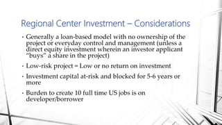 • Generally a loan-based model with no ownership of the
project or everyday control and management (unless a
direct equity investment wherein an investor applicant
“buys” a share in the project)
• Low-risk project = Low or no return on investment
• Investment capital at-risk and blocked for 5-6 years or
more
• Burden to create 10 full time US jobs is on
developer/borrower
Regional Center Investment – Considerations
 