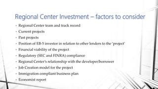 • Regional Center team and track record
• Current projects
• Past projects
• Position of EB-5 investor in relation to other lenders to the ‘project’
• Financial viability of the project
• Regulatory (SEC and FINRA) compliance
• Regional Center’s relationship with the developer/borrower
• Job Creation model for the project
• Immigration compliant business plan
• Economist report
Regional Center Investment – factors to consider
 
