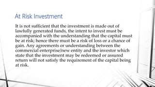 It is not sufficient that the investment is made out of
lawfully generated funds, the intent to invest must be
accompanied with the understanding that the capital must
be at risk; hence there must be a risk of loss or a chance of
gain. Any agreements or understanding between the
commercial enterprise/new entity and the investor which
state that the investment may be redeemed or assured
return will not satisfy the requirement of the capital being
at risk.
At Risk Investment
 