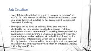 • Every EB-5 applicant shall be required to create or preserve* at
least 10 full time jobs for qualifying US workers within two years
i.e. during the period in which he has been granted Conditional
Permanent Residency.
• These jobs can be direct or indirect; direct jobs are actual
identifiable full time jobs for qualified employees (Full time
employment means a minimum of 35 working hours per week for
qualified employees meaning a US citizen, permanent resident or
other immigrant authorized to work in the United States) within
the commercial enterprise into which the EB-5 applicant has
directly invested, whereas indirect jobs are jobs which are created
collaterally due to the capital investment in an enterprise affiliated
with a Regional Center.
Job Creation
 