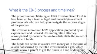 • The procedure for obtaining an EB-5 Investor Green Card is
best handled by a team of legal and financial/investment
professionals who can help you navigate the various stages
of the process.
• The investor submits an I-526 application, prepared by an
experienced and licensed U.S. immigration attorney,
accompanied by documentation to substantiate the source of
investment funds.
• The funds can be the investor’s own money or in the form of
a loan not secured by the EB-5 investment or a gift, which
would allow a parent to gift the funds to a son or daughter.
What is the EB-5 process and timelines?
 