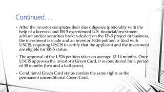 • After the investor completes their due diligence (preferably with the
help of a licensed and EB-5 experienced U.S. financial/investment
advisor and/or securities broker-dealer) on the EB-5 project or business,
the investment is made and an investor I-526 petition is filed with
USCIS, requiring USCIS to certify that the applicant and the investment
are eligible for EB-5 status.
• The approval of the I-526 petition takes on average 12-14 months. Once
USCIS approves the investor’s Green Card, it is conditional for a period
of 30 months (two and a half years).
• Conditional Green Card status confers the same rights as the
permanent unconditional Green Card.
Continued. . .
 