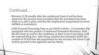 • Between 21-24 months after the conditional Green Card has been
approved, the investor must reconfirm that the investment has been
made or is still in place and that the employment requirement has been
fulfilled or maintained.
• I-829 (Current Processing Time as on USCIS website – 11.4 months) The
immigrant who has gained a Conditional Permanent Residency shall
file this Form to remove the conditions on their Green Card along with
the required filing fees. After being satisfied that enterprise fulfils the
creation of 10 full time job requirement for the investor, the Green Card
shall be granted to the applicant and his family.
Continued. . .
 