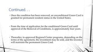 • Once the condition has been removed, an unconditional Green Card is
granted for permanent resident status in the United States.
• From the time of application for the conditional Green Card until
approval of the Removal of Conditions, is approximately four years.
• Thereafter, in approved Regional Center programs, depending on the
terms of the agreement, the investment may be sold, and the investor
will maintain the permanent Green Card.
Continued. . .
 