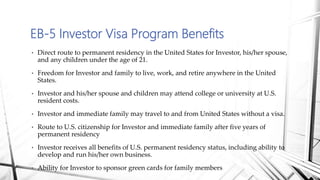 • Direct route to permanent residency in the United States for Investor, his/her spouse,
and any children under the age of 21.
• Freedom for Investor and family to live, work, and retire anywhere in the United
States.
• Investor and his/her spouse and children may attend college or university at U.S.
resident costs.
• Investor and immediate family may travel to and from United States without a visa.
• Route to U.S. citizenship for Investor and immediate family after five years of
permanent residency
• Investor receives all benefits of U.S. permanent residency status, including ability to
develop and run his/her own business.
• Ability for Investor to sponsor green cards for family members
EB-5 Investor Visa Program Benefits
 