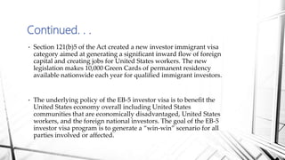 • Section 121(b)5 of the Act created a new investor immigrant visa
category aimed at generating a significant inward flow of foreign
capital and creating jobs for United States workers. The new
legislation makes 10,000 Green Cards of permanent residency
available nationwide each year for qualified immigrant investors.
• The underlying policy of the EB-5 investor visa is to benefit the
United States economy overall including United States
communities that are economically disadvantaged, United States
workers, and the foreign national investors. The goal of the EB-5
investor visa program is to generate a “win-win” scenario for all
parties involved or affected.
Continued. . .
 