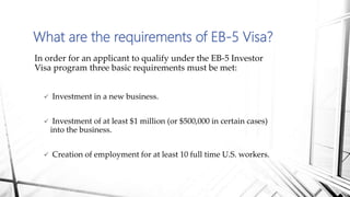 In order for an applicant to qualify under the EB-5 Investor
Visa program three basic requirements must be met:
 Investment in a new business.
 Investment of at least $1 million (or $500,000 in certain cases)
into the business.
 Creation of employment for at least 10 full time U.S. workers.
What are the requirements of EB-5 Visa?
 
