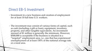 • Investment in a new business and creation of employment
for at least 10 full time U.S. workers.
• The investment may consist of various forms of capital, such
as cash (including a gift or loan), equipment, inventory,
property, and other tangible equivalents. An investment
amount of $1 million is generally the minimum. However,
$500,000 is acceptable if the business is situated in a
“targeted” employment area, i.e., one that has experienced
unemployment of at least 150% of the national average rate
or a rural area.
Direct EB-5 Investment
 