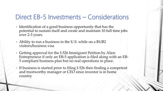 • Identification of a good business opportunity that has the
potential to sustain itself and create and maintain 10 full time jobs
over 2-3 years.
• Ability to run a business in the U.S. while on a B1/B2
visitors/business visa
• Getting approval for the I-526 Immigrant Petition by Alien
Entrepreneur if only an EB-5 application is filed along with an EB-
5 compliant business plan but no real operations in place.
• If business is started prior to filing I-526 then finding a competent
and trustworthy manager or CEO since investor is in home
country
Direct EB-5 Investments – Considerations
 