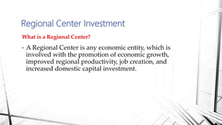 What is a Regional Center?
• A Regional Center is any economic entity, which is
involved with the promotion of economic growth,
improved regional productivity, job creation, and
increased domestic capital investment.
Regional Center Investment
 