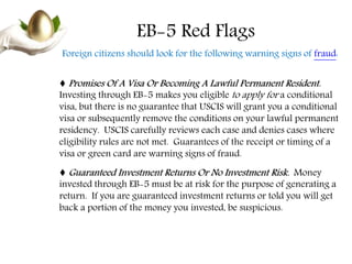 EB-5 Red Flags
Foreign citizens should look for the following warning signs of fraud:
♦ Promises Of A Visa Or Becoming A Lawful Permanent Resident.
Investing through EB-5 makes you eligible to apply for a conditional
visa, but there is no guarantee that USCIS will grant you a conditional
visa or subsequently remove the conditions on your lawful permanent
residency. USCIS carefully reviews each case and denies cases where
eligibility rules are not met. Guarantees of the receipt or timing of a
visa or green card are warning signs of fraud.
♦ Guaranteed Investment Returns Or No Investment Risk. Money
invested through EB-5 must be at risk for the purpose of generating a
return. If you are guaranteed investment returns or told you will get
back a portion of the money you invested, be suspicious.
 
