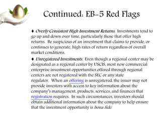 Continued: EB-5 Red Flags
♦ Overly Consistent High Investment Returns. Investments tend to
go up and down over time, particularly those that offer high
returns. Be suspicious of an investment that claims to provide, or
continues to generate, high rates of return regardless of overall
market conditions.
♦ Unregistered Investments. Even though a regional center may be
designated as a regional center by USCIS, most new commercial
enterprise investment opportunities offered through regional
centers are not registered with the SEC or any state
regulator. When an offering is unregistered, the issuer may not
provide investors with access to key information about the
company’s management, products, services, and finances that
registration requires. In such circumstances, investors should
obtain additional information about the company to help ensure
that the investment opportunity is bona fide.
 