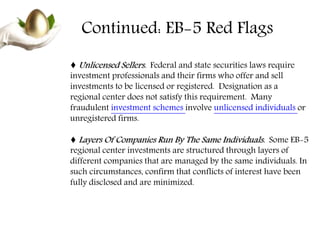 Continued: EB-5 Red Flags
♦ Unlicensed Sellers. Federal and state securities laws require
investment professionals and their firms who offer and sell
investments to be licensed or registered. Designation as a
regional center does not satisfy this requirement. Many
fraudulent investment schemes involve unlicensed individuals or
unregistered firms.
♦ Layers Of Companies Run By The Same Individuals. Some EB-5
regional center investments are structured through layers of
different companies that are managed by the same individuals. In
such circumstances, confirm that conflicts of interest have been
fully disclosed and are minimized.
 