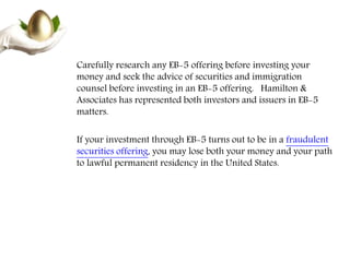 Carefully research any EB-5 offering before investing your
money and seek the advice of securities and immigration
counsel before investing in an EB-5 offering. Hamilton &
Associates has represented both investors and issuers in EB-5
matters.
If your investment through EB-5 turns out to be in a fraudulent
securities offering, you may lose both your money and your path
to lawful permanent residency in the United States.
 