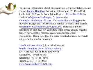For further information about this securities law presentation, please
contact Brenda Hamilton, Securities Attorney at 101 Plaza Real
South, Suite 202 North, Boca Raton Florida, (561) 416-8956, by
email at info@securitieslawyer101.com or visit
www.securitieslawyer101.com. This securities law blog post is
provided as a general informational service to clients and friends
of Hamilton & Associates Law Group, P.A. and should not be
construed as, and does not constitute legal advice on any specific
matter, nor does this message create an attorney-client
relationship. Please note that the prior results discussed herein do
not guarantee similar outcomes.
Hamilton & Associates | Securities Lawyers
Brenda Hamilton, Going Public Attorney
101 Plaza Real South, Suite 202 North
Boca Raton, Florida 33432
Telephone: (561) 416-8956
Facsimile: (561) 416-2855
www.SecuritiesLawyer101.com
 