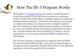 How The EB-5 Program Works
Through EB-5, a foreign investor who invests a certain amount of
money that is placed at risk, and creates or preserves a minimum
number of jobs in the United States, is eligible to apply for conditional
lawful permanent residency. Toward the end of the two-year period
of conditional residency, the foreign investor is eligible to apply to
have the conditions on their lawful permanent residency removed, if
he or she can establish that the job creation requirements have been
met. Foreign investors who invest through EB-5, however, are not
guaranteed a visa or to become lawful permanent residents of the
United States.
The fact that a business is designated as a regional center by USCIS
does not mean that USCIS, the SEC, or any other government agency
has approved the investments offered by the business, or has otherwise
expressed a view on the quality of the investment.
 
