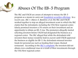 Abuses Of The EB-5 Program
The SEC and USCIS are aware of attempts to misuse the EB-5
program as a means to carry out fraudulent securities offerings. In a
recent case, SEC v. Marco A. Ramirez, et al., the SEC and USCIS
worked together to stop an alleged investment scam in which the SEC
claims that the defendants, including the USA Now regional center,
falsely promised investors a 5% return on their investment and an
opportunity to obtain an EB-5 visa. The promoters allegedly started
soliciting investors before USCIS had designated the business as a
regional center. The SEC alleged that while the defendants told
investors their money would be held in escrow until USCIS approved
the business as eligible for EB-5, the defendants misused investor
funds for personal use such as funding their Cajun-themed
restaurant. According to the SEC’s complaint, the investors did not
obtain even conditional visas as a result of their investments through
the USA Now regional center.
 