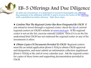 EB-5 Offerings And Due Diligence
As with any investment, it is important to research thoroughly any offering
that purports to be affiliated with EB-5 and to review the terms of the offering
with a qualified securities attorney. Take these steps:
♦ Confirm That The Regional Center Has Been Designated By USCIS. If
you intend to invest through a regional center, check the list of current
regional centers on USCIS’s website at www.uscis.gov. If the regional
center is not on the list, exercise extreme caution. Even if it is on the list,
understand that USCIS has not endorsed the regional center or any of the
investments it offers.
♦ Obtain Copies Of Documents Provided To USCIS. Regional centers
must file an initial application (Form I-924) to obtain USCIS approval
and designation, and must submit an information collection supplement
(Form I-924A) at the end of every calendar year. Ask the regional center
for copies of these forms and supporting documentation provided to
USCIS.
 