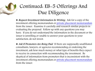 Continued: EB-5 Offerings And
Due Diligence
♦ Request Investment Information In Writing. Ask for a copy of the
investment offering memorandum or private placement memorandum
from the issuer. Examine it carefully and research similar projects in
evaluating the proposal. Follow up with any questions you may
have. If you do not understand the information in the document or the
issuer is unwilling or unable to answer your questions to your
satisfaction, do not invest.
♦ Ask If Promoters Are Being Paid. If there are supposedly unaffiliated
consultants, lawyers, or agencies recommending or endorsing the
investment, ask how much money or what type of benefits they expect
to receive in connection with recommending the investment. Be
skeptical of information from promoters that is inconsistent with the
investment offering memorandum or private placement memorandum
from the issuer.
 