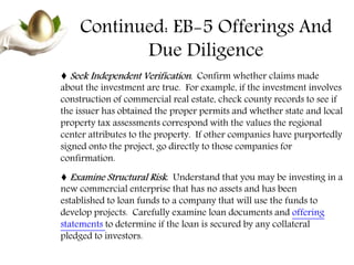Continued: EB-5 Offerings And
Due Diligence
♦ Seek Independent Verification. Confirm whether claims made
about the investment are true. For example, if the investment involves
construction of commercial real estate, check county records to see if
the issuer has obtained the proper permits and whether state and local
property tax assessments correspond with the values the regional
center attributes to the property. If other companies have purportedly
signed onto the project, go directly to those companies for
confirmation.
♦ Examine Structural Risk. Understand that you may be investing in a
new commercial enterprise that has no assets and has been
established to loan funds to a company that will use the funds to
develop projects. Carefully examine loan documents and offering
statements to determine if the loan is secured by any collateral
pledged to investors.
 