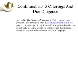 Continued: EB-5 Offerings And
Due Diligence
♦ Consider The Developer’s Incentives. EB-5 regional center
principals and developers often make capital investments in the
projects they manage. Recognize that if principals and developers
do not make an equity investment in the project, their financial
incentives may not be linked to the success of the project.
 