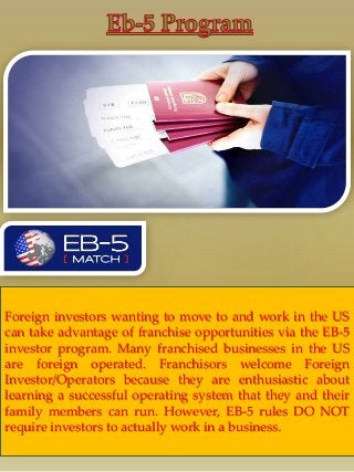 { 
Foreign investors wanting to move to and work in the US 
can take advantage of franchise opportunities via the EB-5 
investor program. Many franchised businesses in the US 
are foreign operated. Franchisors welcome Foreign 
Investor/Operators because they are enthusiastic about 
learning a successful operating system that they and their 
family members can run. However, EB-5 rules DO NOT 
require investors to actually work in a business. 
 