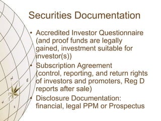 Securities Documentation
• Accredited Investor Questionnaire
(and proof funds are legally
gained, investment suitable for
investor(s))
• Subscription Agreement
(control, reporting, and return rights
of investors and promoters, Reg D
reports after sale)
• Disclosure Documentation:
financial, legal PPM or Prospectus

 