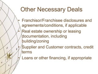 Other Necessary Deals
• Franchisor/Franchisee disclosures and
agreements/conditions, if applicable
• Real estate ownership or leasing
documentation, including
building/zoning
• Supplier and Customer contracts, credit
terms
• Loans or other financing, if appropriate

 