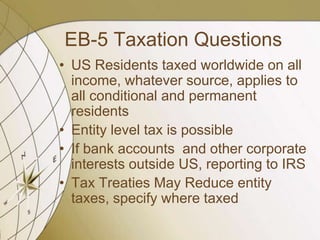 EB-5 Taxation Questions
• US Residents taxed worldwide on all
income, whatever source, applies to
all conditional and permanent
residents
• Entity level tax is possible
• If bank accounts and other corporate
interests outside US, reporting to IRS
• Tax Treaties May Reduce entity
taxes, specify where taxed

 