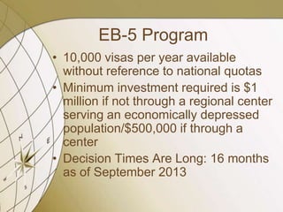 EB-5 Program
• 10,000 visas per year available
without reference to national quotas
• Minimum investment required is $1
million if not through a regional center
serving an economically depressed
population/$500,000 if through a
center
• Decision Times Are Long: 16 months
as of September 2013

 