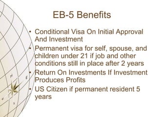 EB-5 Benefits
• Conditional Visa On Initial Approval
And Investment
• Permanent visa for self, spouse, and
children under 21 if job and other
conditions still in place after 2 years
• Return On Investments If Investment
Produces Profits
• US Citizen if permanent resident 5
years

 