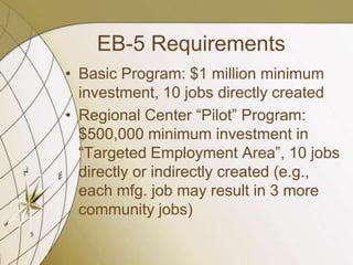 EB-5 Requirements
• Basic Program: $1 million minimum
investment, 10 jobs directly created
• Regional Center “Pilot” Program:
$500,000 minimum investment in
“Targeted Employment Area”, 10 jobs
directly or indirectly created (e.g.,
each mfg. job may result in 3 more
community jobs)

 