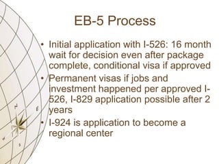 EB-5 Process
• Initial application with I-526: 16 month
wait for decision even after package
complete, conditional visa if approved
• Permanent visas if jobs and
investment happened per approved I526, I-829 application possible after 2
years
• I-924 is application to become a
regional center

 