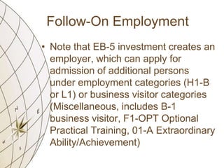Follow-On Employment
• Note that EB-5 investment creates an
employer, which can apply for
admission of additional persons
under employment categories (H1-B
or L1) or business visitor categories
(Miscellaneous, includes B-1
business visitor, F1-OPT Optional
Practical Training, 01-A Extraordinary
Ability/Achievement)

 