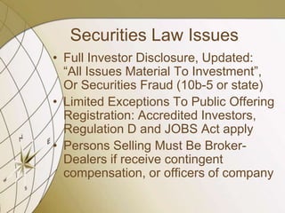 Securities Law Issues
• Full Investor Disclosure, Updated:
“All Issues Material To Investment”,
Or Securities Fraud (10b-5 or state)
• Limited Exceptions To Public Offering
Registration: Accredited Investors,
Regulation D and JOBS Act apply
• Persons Selling Must Be BrokerDealers if receive contingent
compensation, or officers of company

 