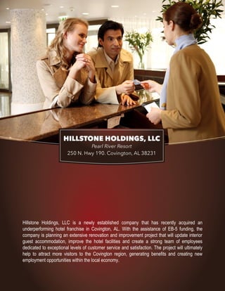 1
Hillstone Holdings, LLC is a newly established company that has recently acquired an
underperforming hotel franchise in Covington, AL. With the assistance of EB-5 funding, the
company is planning an extensive renovation and improvement project that will update interior
guest accommodation, improve the hotel facilities and create a strong team of employees
dedicated to exceptional levels of customer service and satisfaction. The project will ultimately
help to attract more visitors to the Covington region, generating benefits and creating new
employment opportunities within the local economy.
 