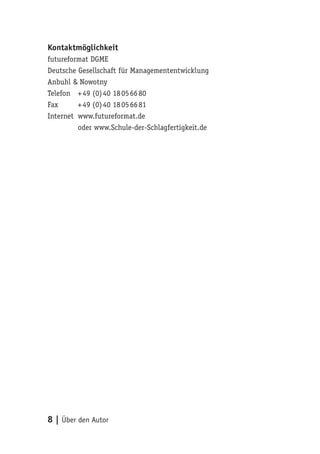 Kontaktmöglichkeit
futureformat DGME
Deutsche Gesellschaft für Managemententwicklung
Anbuhl & Nowotny
Telefon + 49 (0) 40 18 05 66 80
Fax      + 49 (0) 40 18 05 66 81
Internet www.futureformat.de
         oder www.Schule-der-Schlagfertigkeit.de




8 | Über den Autor
 