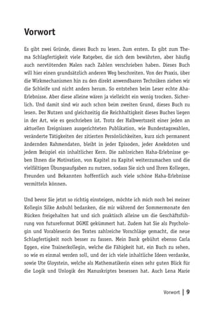 Vorwort
Es gibt zwei Gründe, dieses Buch zu lesen. Zum ersten. Es gibt zum The-
ma Schlagfertigkeit viele Ratgeber, die sich dem bewährten, aber häufig
auch nervtötenden Malen nach Zahlen verschrieben haben. Dieses Buch
will hier einen grundsätzlich anderen Weg beschreiten. Von der Praxis, über
die Wirkmechanismen hin zu den direkt anwendbaren Techniken ziehen wir
die Schleife und nicht anders herum. So entstehen beim Leser echte Aha-
Erlebnisse. Aber diese alleine wären ja vielleicht ein wenig trocken. Sicher-
lich. Und damit sind wir auch schon beim zweiten Grund, dieses Buch zu
lesen. Der Nutzen und gleichzeitig die Reichhaltigkeit dieses Buches liegen
in der Art, wie es geschrieben ist. Trotz der Halbwertszeit einer jeden an
aktuellen Ereignissen ausgerichteten Publikation, wie Bundestagswahlen,
veränderte Tätigkeiten der zitierten Persönlichkeiten, kurz sich permanent
ändernden Rahmendaten, bleibt in jeder Episoden, jeder Anekdoten und
jedem Beispiel ein inhaltlicher Kern. Die zahlreichen Haha-Erlebnisse ge-
ben Ihnen die Motivation, von Kapitel zu Kapitel weiterzumachen und die
vielfältigen Übungsaufgaben zu nutzen, sodass Sie sich und Ihren Kollegen,
Freunden und Bekannten hoffentlich auch viele schöne Haha-Erlebnisse
vermitteln können.

Und bevor Sie jetzt so richtig einsteigen, möchte ich mich noch bei meiner
Kollegin Silke Anbuhl bedanken, die mir während der Sommermonate den
Rücken freigehalten hat und sich praktisch alleine um die Geschäftsfüh-
rung von futureformat DGME gekümmert hat. Zudem hat Sie als Psycholo-
gin und Vorableserin des Textes zahlreiche Vorschläge gemacht, die neue
Schlagfertigkeit noch besser zu fassen. Mein Dank gebührt ebenso Carla
Eggen, eine Trainerkollegin, welche die Fähigkeit hat, ein Buch zu sehen,
so wie es einmal werden soll, und der ich viele inhaltliche Ideen verdanke,
sowie Ute Gloystein, welche als Mathematikerin einen sehr guten Blick für
die Logik und Unlogik des Manuskriptes besessen hat. Auch Lena Marie



                                                                Vorwort | 9
 
